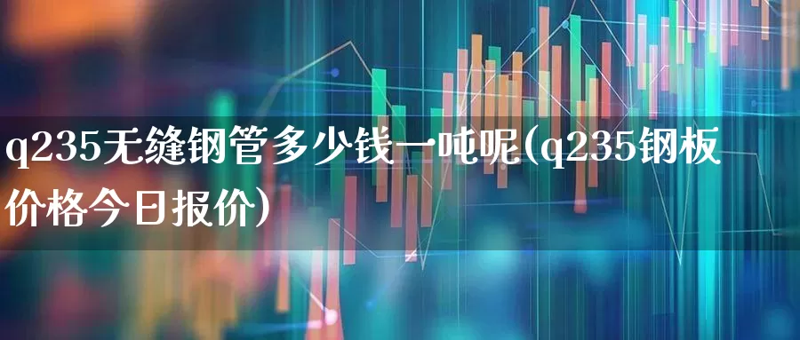 q235无缝钢管多少钱一吨呢(q235钢板价格今日报价)_https://www.hangfeite.com_深交所_第1张
