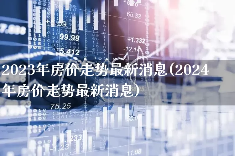 2023年房价走势最新消息(2024年房价走势最新消息)_https://www.hangfeite.com_深交所_第1张