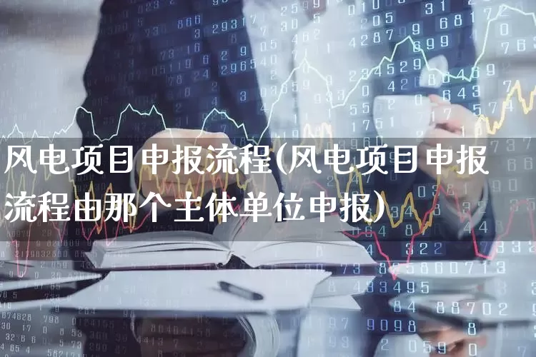 风电项目申报流程(风电项目申报流程由那个主体单位申报)_https://www.hangfeite.com_上交所_第1张