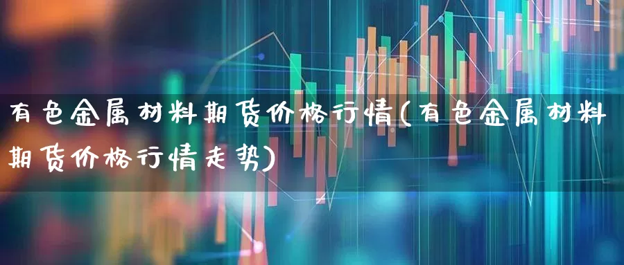 有色金属材料期货价格行情(有色金属材料期货价格行情走势)_https://www.hangfeite.com_北交所_第1张