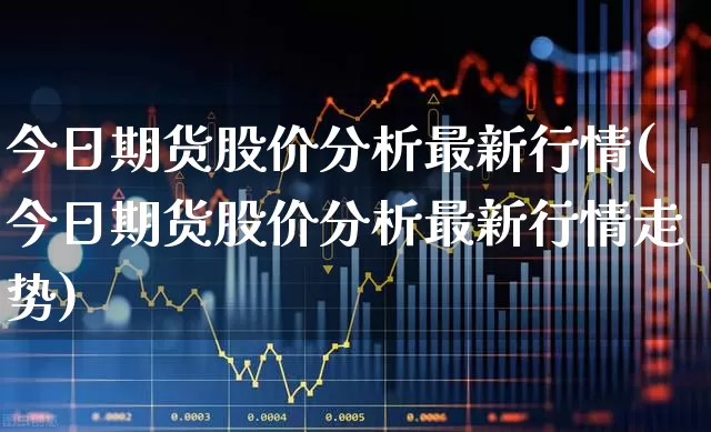 今日期货股价分析最新行情(今日期货股价分析最新行情走势)_https://www.hangfeite.com_创业板_第1张