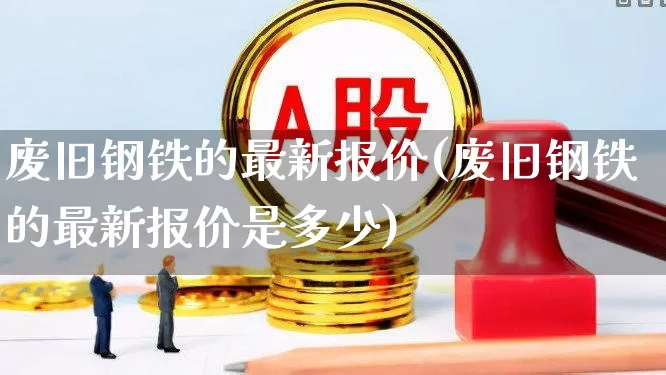 废旧钢铁的最新报价(废旧钢铁的最新报价是多少)_https://www.hangfeite.com_创业板_第1张