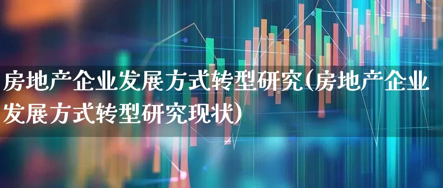 房地产企业发展方式转型研究(房地产企业发展方式转型研究现状)_https://www.hangfeite.com_创业板_第1张