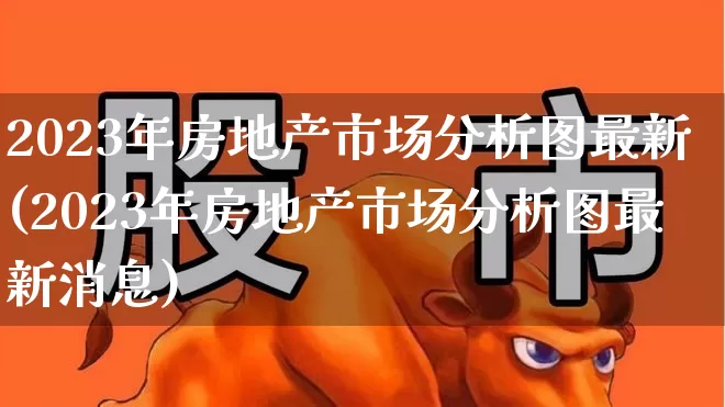 2023年房地产市场分析图最新(2023年房地产市场分析图最新消息)_https://www.hangfeite.com_深交所_第1张