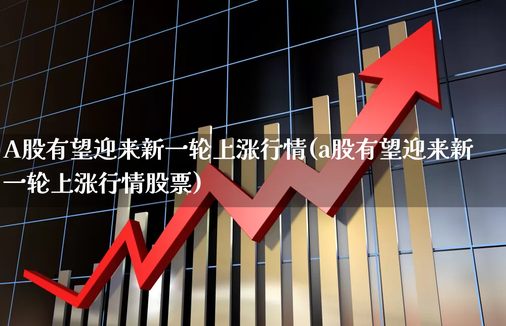 A股有望迎来新一轮上涨行情(a股有望迎来新一轮上涨行情股票)_https://www.hangfeite.com_北交所_第1张
