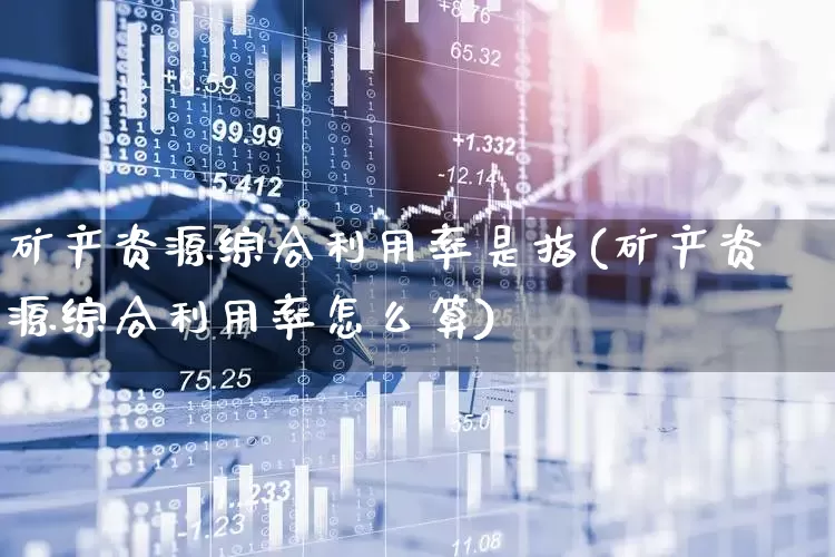 矿产资源综合利用率是指(矿产资源综合利用率怎么算)_https://www.hangfeite.com_深交所_第1张