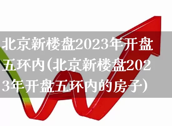 北京新楼盘2023年开盘五环内(北京新楼盘2023年开盘五环内的房子)_https://www.hangfeite.com_深交所_第1张