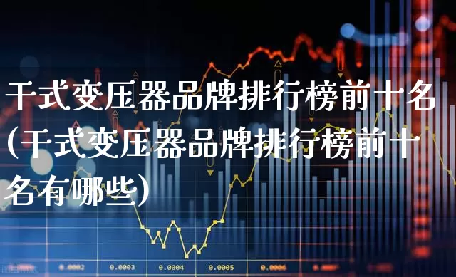 干式变压器品牌排行榜前十名(干式变压器品牌排行榜前十名有哪些)_https://www.hangfeite.com_创业板_第1张