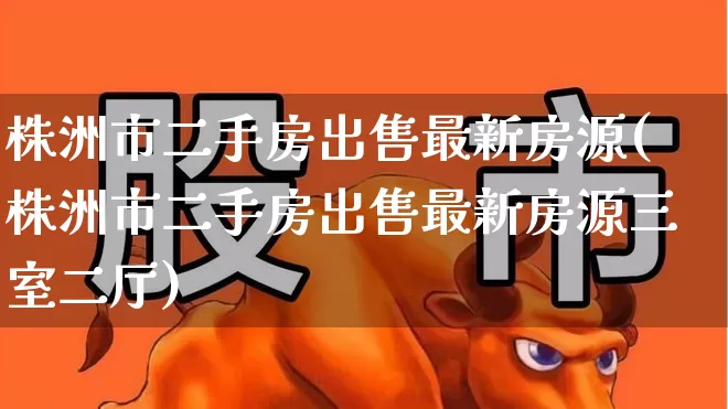 株洲市二手房出售最新房源(株洲市二手房出售最新房源三室二厅)_https://www.hangfeite.com_上交所_第1张