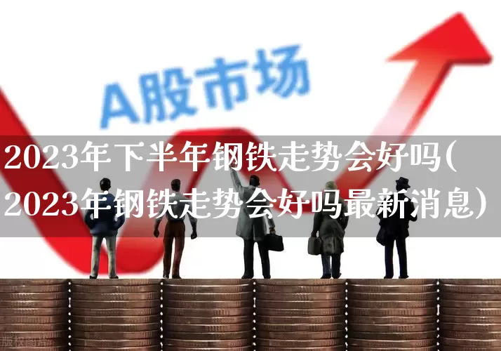 2023年下半年钢铁走势会好吗(2023年钢铁走势会好吗最新消息)_https://www.hangfeite.com_上交所_第1张