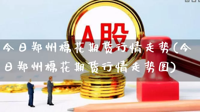 今日郑州棉花期货行情走势(今日郑州棉花期货行情走势图)_https://www.hangfeite.com_创业板_第1张