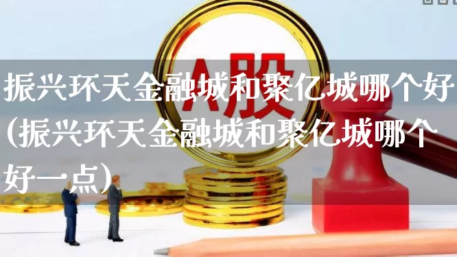 振兴环天金融城和聚亿城哪个好(振兴环天金融城和聚亿城哪个好一点)_https://www.hangfeite.com_上交所_第1张