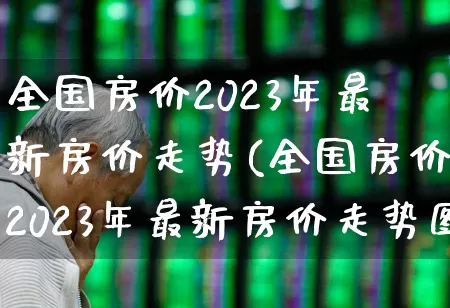 全国房价2023年最新房价走势(全国房价2023年最新房价走势图)_https://www.hangfeite.com_北交所_第1张