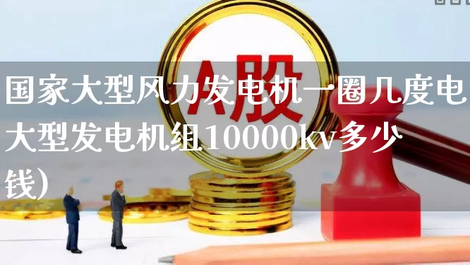 国家大型风力发电机一圈几度电(大型发电机组10000kv多少钱)_https://www.hangfeite.com_深交所_第1张