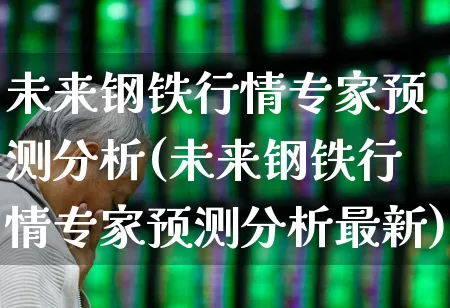 未来钢铁行情专家预测分析(未来钢铁行情专家预测分析最新)_https://www.hangfeite.com_创业板_第1张