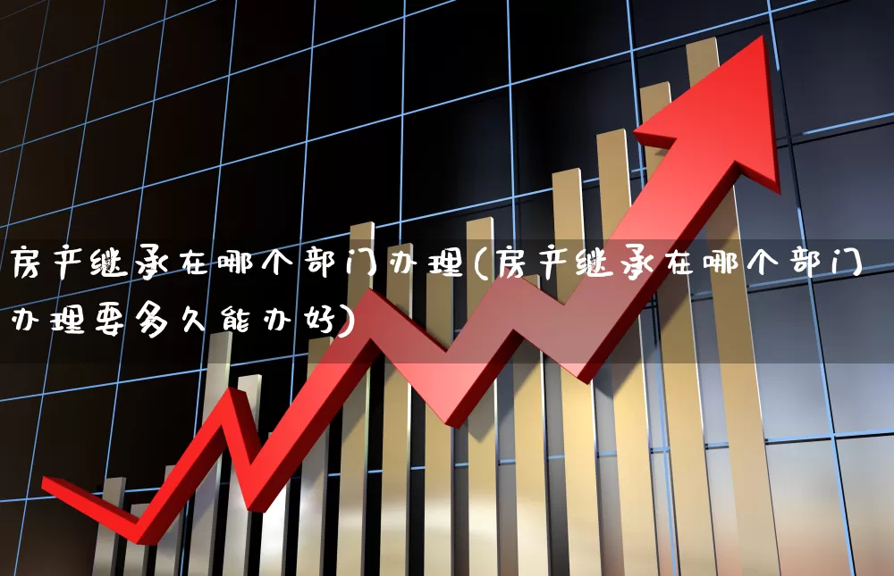 房产继承在哪个部门办理(房产继承在哪个部门办理要多久能办好)_https://www.hangfeite.com_北交所_第1张