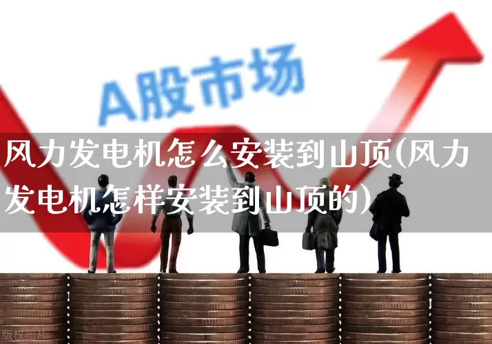 风力发电机怎么安装到山顶(风力发电机怎样安装到山顶的)_https://www.hangfeite.com_上交所_第1张