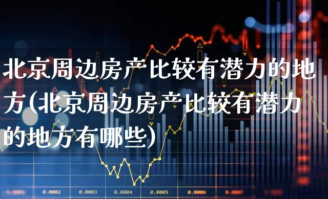 北京周边房产比较有潜力的地方(北京周边房产比较有潜力的地方有哪些)_https://www.hangfeite.com_科创板_第1张