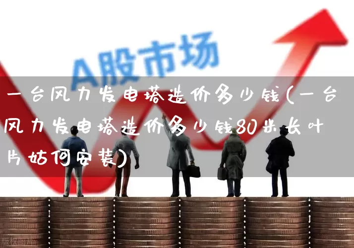 一台风力发电塔造价多少钱(一台风力发电塔造价多少钱80米长叶片姑何安装)_https://www.hangfeite.com_创业板_第1张