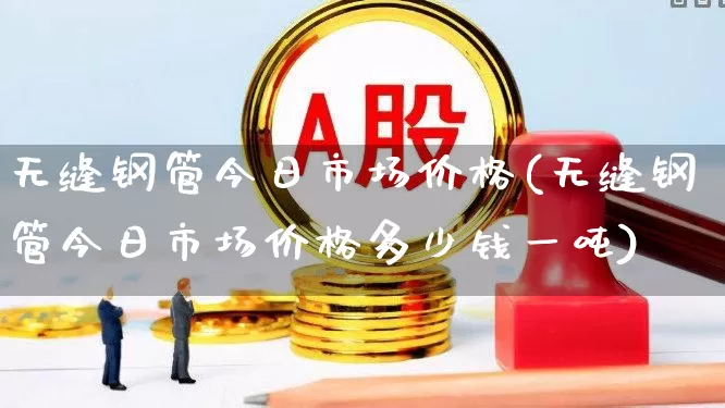 无缝钢管今日市场价格(无缝钢管今日市场价格多少钱一吨)_https://www.hangfeite.com_科创板_第1张