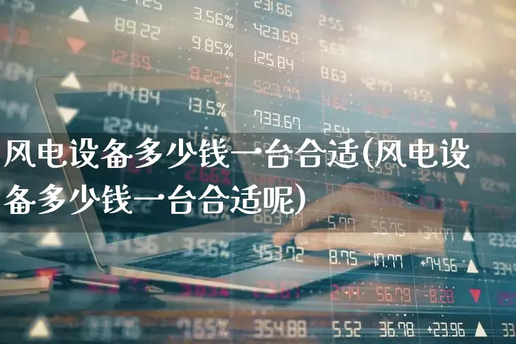 风电设备多少钱一台合适(风电设备多少钱一台合适呢)_https://www.hangfeite.com_创业板_第1张