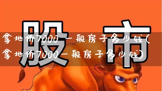 拿地价7000 一般房子多少钱(拿地价7000一般房子多少钱)_https://www.hangfeite.com_深交所_第1张