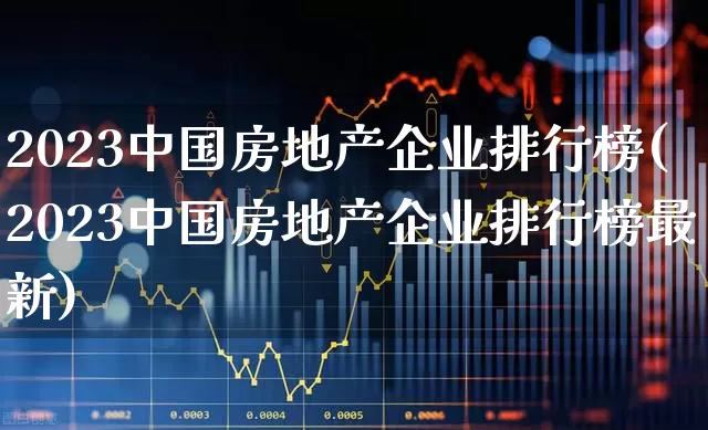 2023中国房地产企业排行榜(2023中国房地产企业排行榜最新)_https://www.hangfeite.com_科创板_第1张