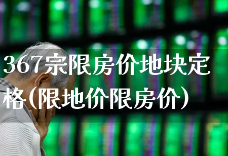 367宗限房价地块定格(限地价限房价)_https://www.hangfeite.com_科创板_第1张