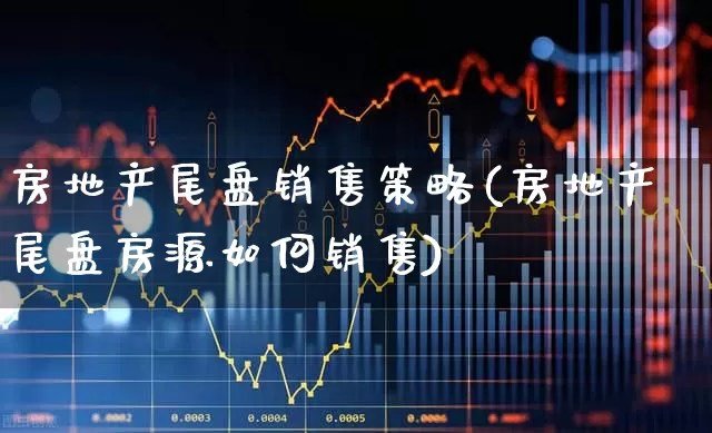 房地产尾盘销售策略(房地产尾盘房源如何销售)_https://www.hangfeite.com_上交所_第1张