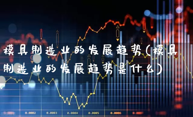 模具制造业的发展趋势(模具制造业的发展趋势是什么)_https://www.hangfeite.com_深交所_第1张