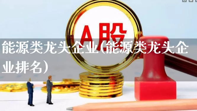 能源类龙头企业(能源类龙头企业排名)_https://www.hangfeite.com_科创板_第1张