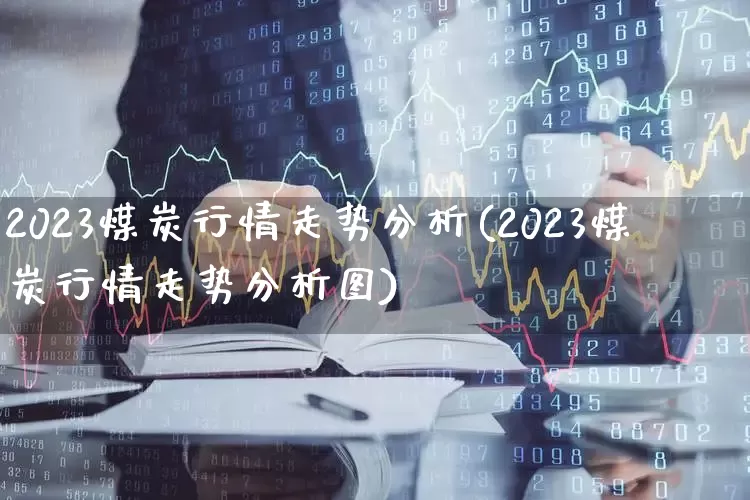 2023煤炭行情走势分析(2023煤炭行情走势分析图)_https://www.hangfeite.com_上交所_第1张