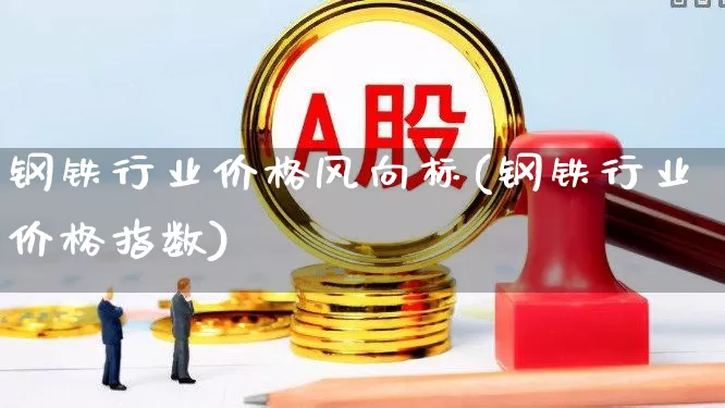 钢铁行业价格风向标(钢铁行业价格指数)_https://www.hangfeite.com_科创板_第1张