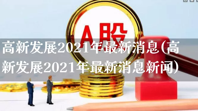 高新发展2021年最新消息(高新发展2021年最新消息新闻)_https://www.hangfeite.com_上交所_第1张