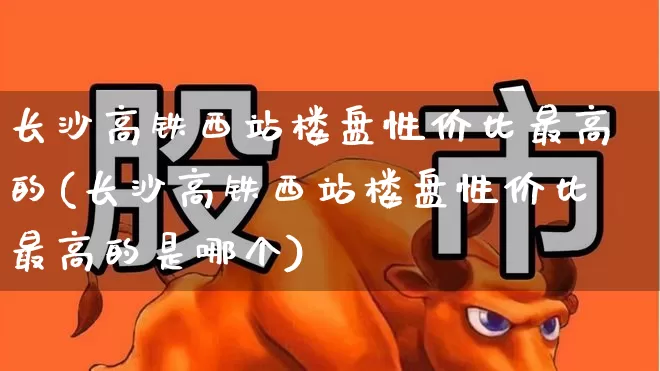 长沙高铁西站楼盘性价比最高的(长沙高铁西站楼盘性价比最高的是哪个)_https://www.hangfeite.com_北交所_第1张