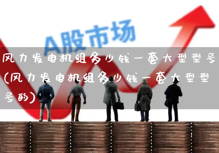 风力发电机组多少钱一套大型型号(风力发电机组多少钱一套大型型号的)_https://www.hangfeite.com_科创板_第1张