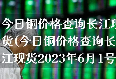 今日铜价格查询长江现货(今日铜价格查询长江现货2023年6月1号)_https://www.hangfeite.com_科创板_第1张