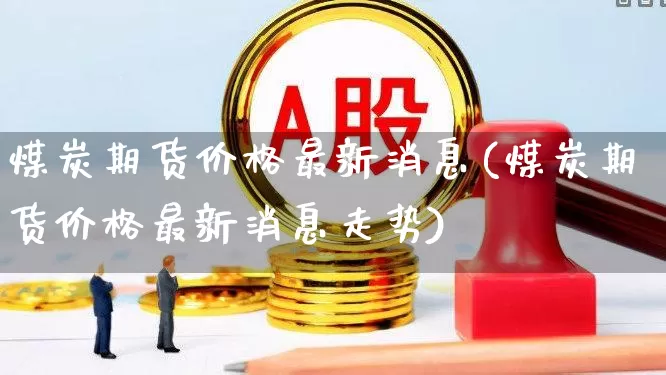 煤炭期货价格最新消息(煤炭期货价格最新消息走势)_https://www.hangfeite.com_上交所_第1张