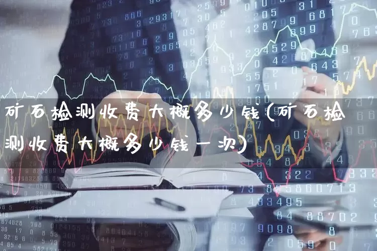矿石检测收费大概多少钱(矿石检测收费大概多少钱一次)_https://www.hangfeite.com_上交所_第1张