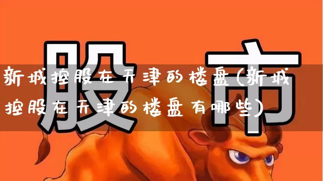 新城控股在天津的楼盘(新城控股在天津的楼盘有哪些)_https://www.hangfeite.com_上交所_第1张