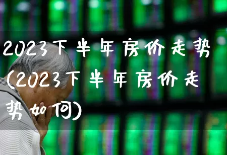 2023下半年房价走势(2023下半年房价走势如何)_https://www.hangfeite.com_上交所_第1张