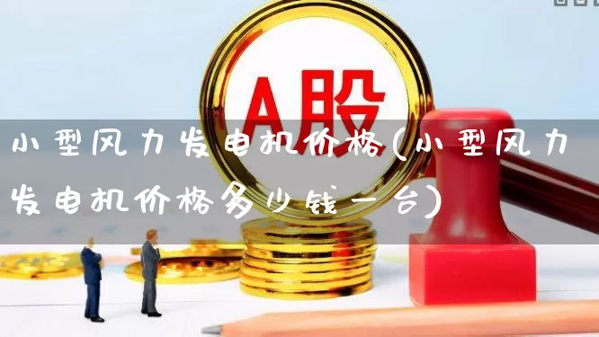 小型风力发电机价格(小型风力发电机价格多少钱一台)_https://www.hangfeite.com_科创板_第1张