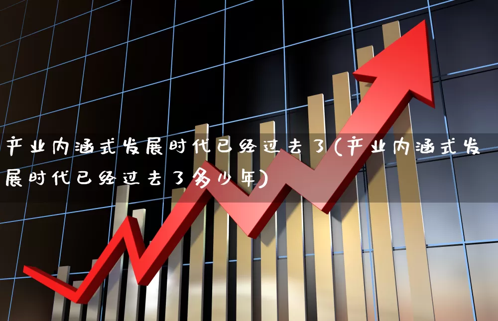 产业内涵式发展时代已经过去了(产业内涵式发展时代已经过去了多少年)_https://www.hangfeite.com_上交所_第1张