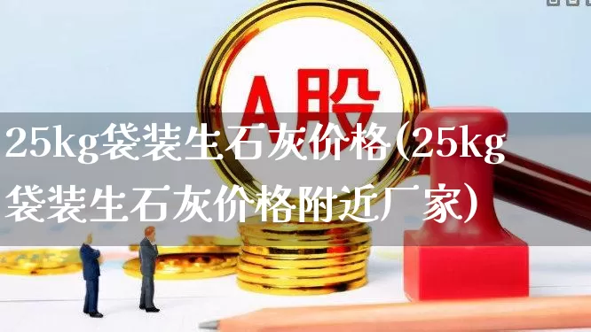 25kg袋装生石灰价格(25kg袋装生石灰价格附近厂家)_https://www.hangfeite.com_创业板_第1张