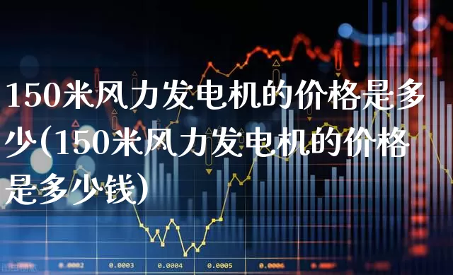 150米风力发电机的价格是多少(150米风力发电机的价格是多少钱)_https://www.hangfeite.com_科创板_第1张