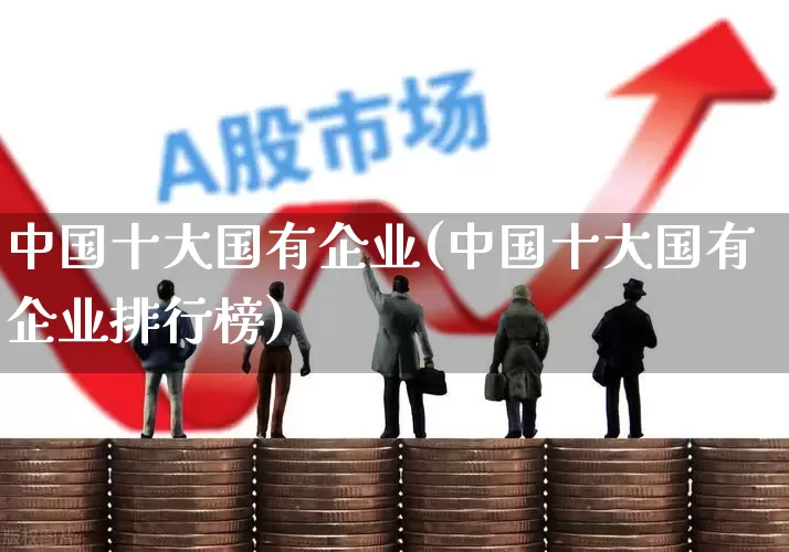 中国十大国有企业(中国十大国有企业排行榜)_https://www.hangfeite.com_科创板_第1张