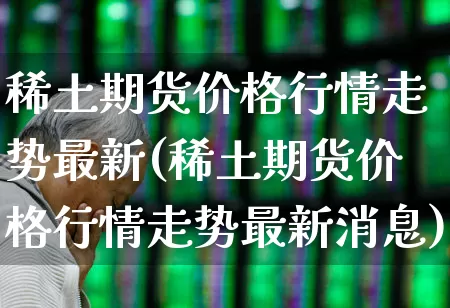 稀土期货价格行情走势最新(稀土期货价格行情走势最新消息)_https://www.hangfeite.com_北交所_第1张