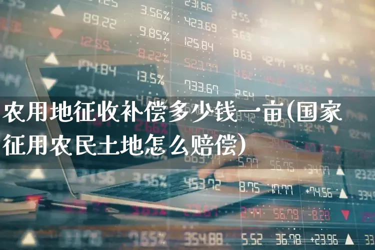 农用地征收补偿多少钱一亩(国家征用农民土地怎么赔偿)_https://www.hangfeite.com_科创板_第1张