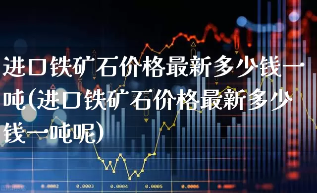 进口铁矿石价格最新多少钱一吨(进口铁矿石价格最新多少钱一吨呢)_https://www.hangfeite.com_深交所_第1张