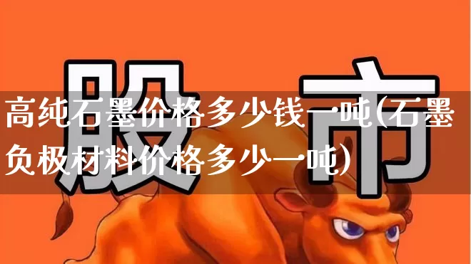 高纯石墨价格多少钱一吨(石墨负极材料价格多少一吨)_https://www.hangfeite.com_北交所_第1张
